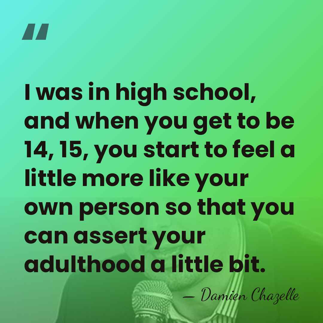 I was in high school, and when you get to be 14,&hellip; - Damien Chazelle