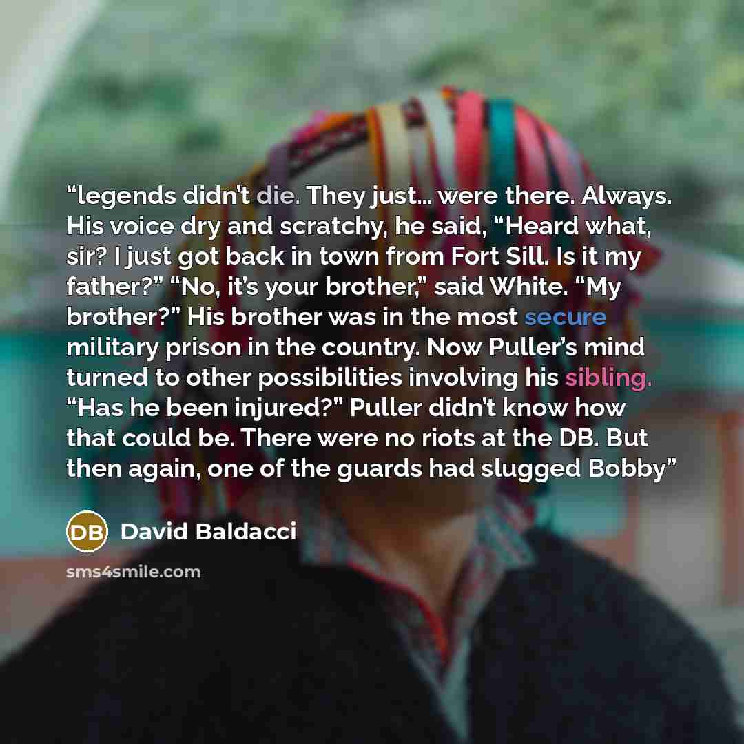 “legends didn’t die. They just… were there. Always. His voice dry and scratchy, he said, “Heard what, sir? I just got back in town from Fort Sill. Is it my father?” “No, it’s your brother,” said White. “My brother?” His brother was in the most secure military prison in the country. Now Puller’s…” quote by David Baldacci