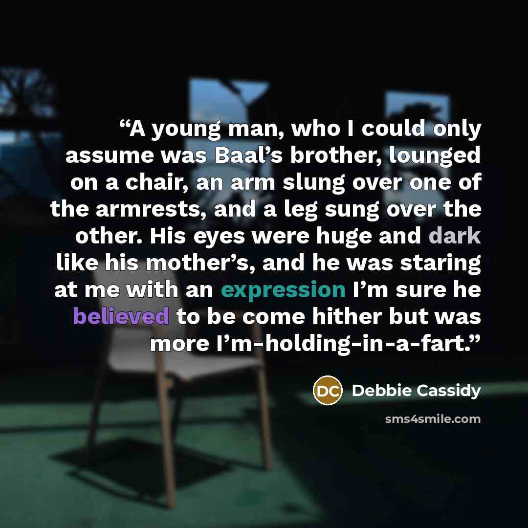 “A young man, who I could only assume was Baal’s brother, lounged on a chair, an arm slung over one of the armrests, and a leg sung over the other. His eyes were huge and dark like his mother’s, and he was staring at me with an expression I’m sure he believed to be come hither but was more…” quote by Debbie Cassidy