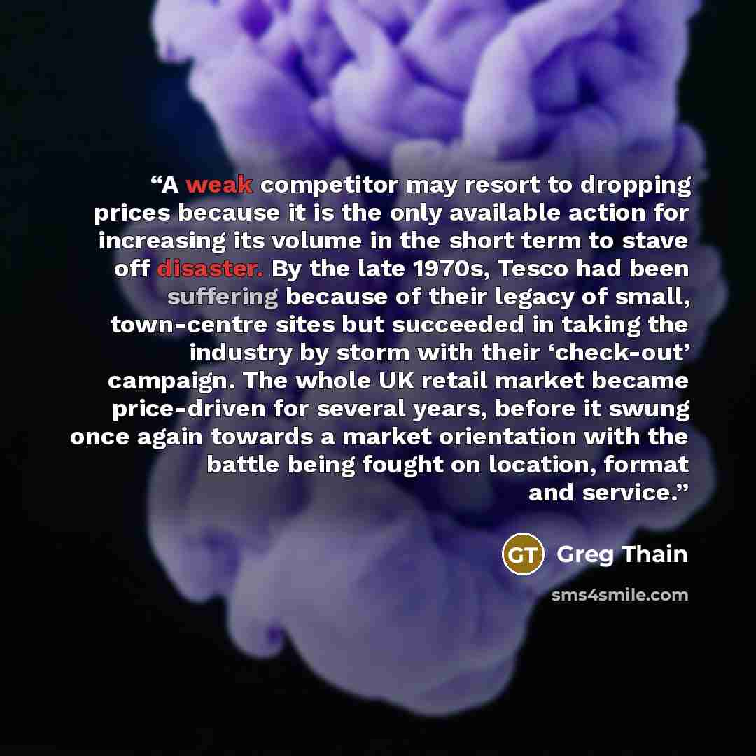 “A weak competitor may resort to dropping prices because it is the only available action for increasing its volume in the short term to stave off disaster. By the late 1970s, Tesco had been suffering because of their legacy of small, town-centre sites but succeeded in taking the industry by storm…” quote by Greg Thain