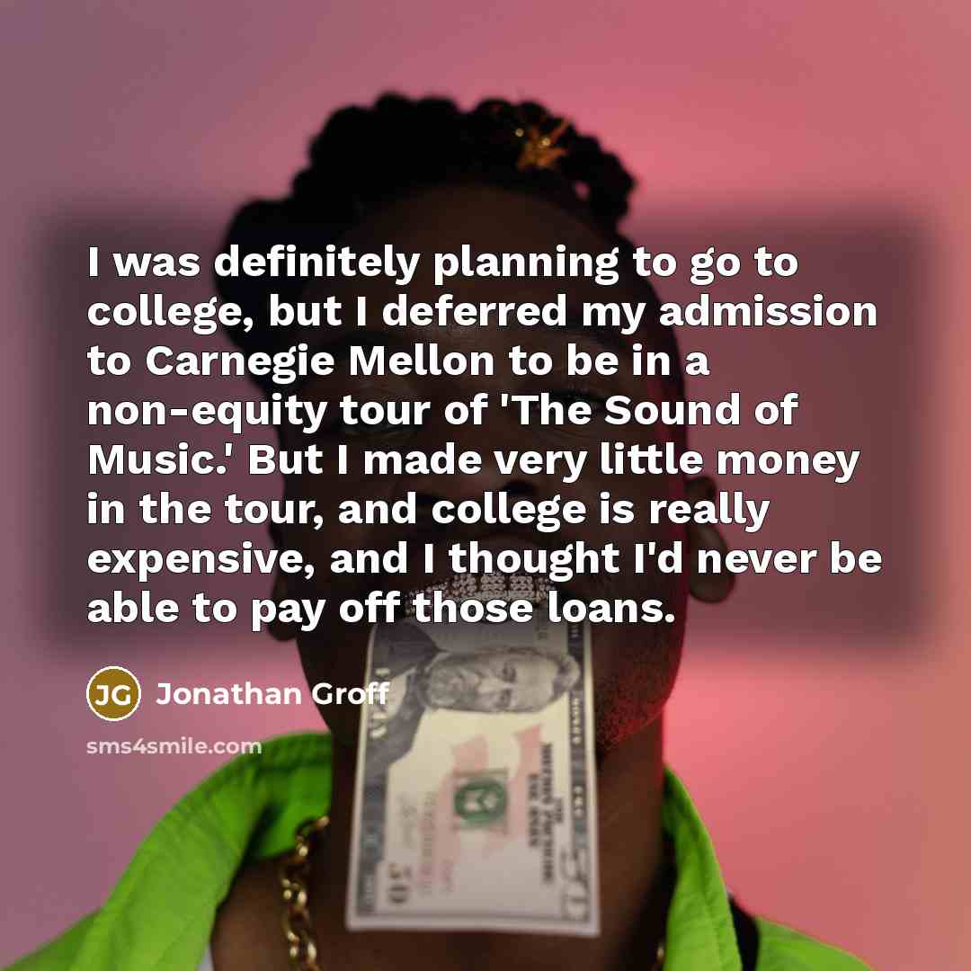 “I was definitely planning to go to college, but I deferred my admission to Carnegie Mellon to be in a non-equity tour of 'The Sound of Music.' But I made very little money in the tour, and college is really expensive, and I thought I'd never be able to pay off those loans.” quote by Jonathan Groff