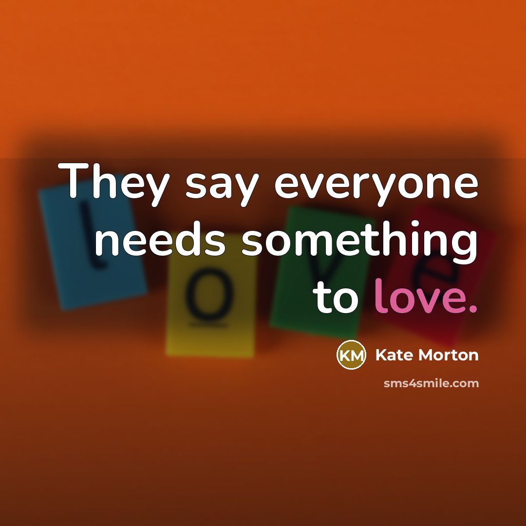 “They say everyone needs something to love.…” quote by Kate Morton