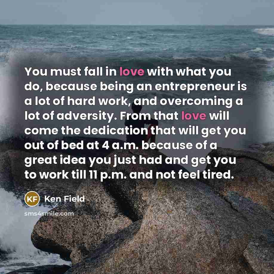 “You must fall in love with what you do, because being an entrepreneur is a lot of hard work, and overcoming a lot of adversity. From that love will come the dedication that will get you out of bed at 4 a.m. because of a great idea you just had and get you to work till 11 p.m. and not feel tired.” quote by Ken Field