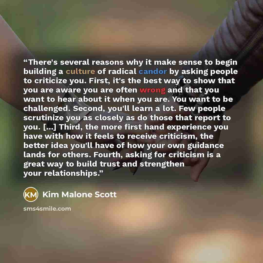 “There's several reasons why it make sense to begin building a culture of radical candor by asking people to criticize you. First, it's the best way to show that you are aware you are often wrong and that you want to hear about it when you are. You want to be challenged. Second, you'll learn a lot…” quote by Kim Malone Scott