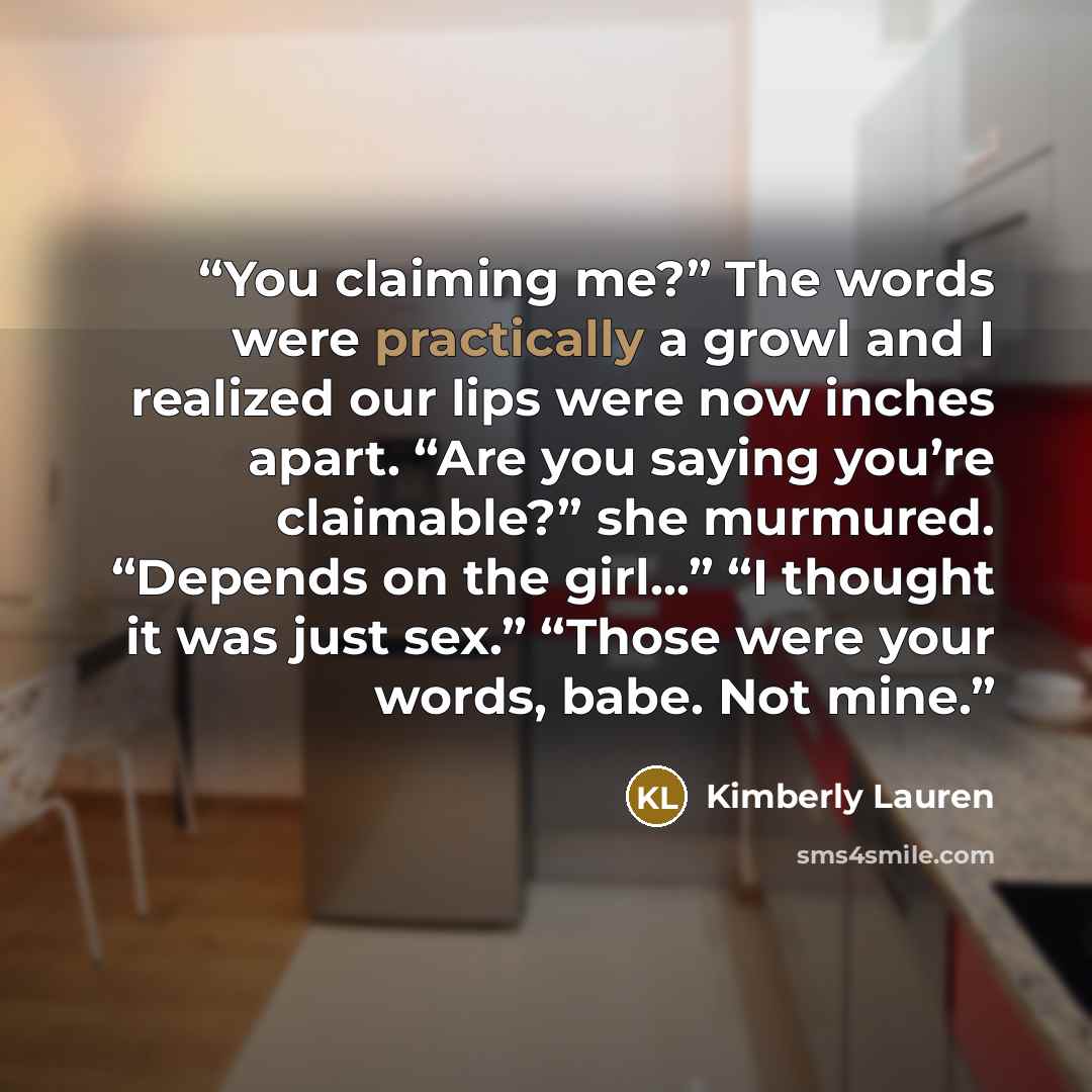 “You claiming me?” The words were practically a growl and I realized our lips were now inches apart. “Are you saying you’re claimable?” she murmured. “Depends on the girl…” “I thought it was just sex.” “Those were your words, babe. Not mine.” quote by Kimberly Lauren