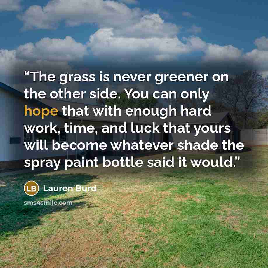“The grass is never greener on the other side. You can only hope that with enough hard work, time, and luck that yours will become whatever shade the spray paint bottle said it would.” quote by Lauren Burd