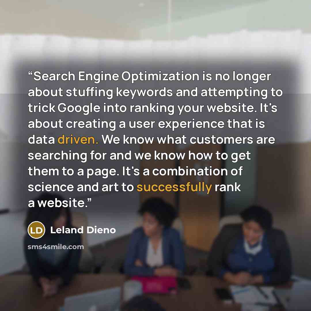“Search Engine Optimization is no longer about stuffing keywords and attempting to trick Google into ranking your website. It's about creating a user experience that is data driven. We know what customers are searching for and we know how to get them to a page. It's a combination of science and art…” quote by Leland Dieno