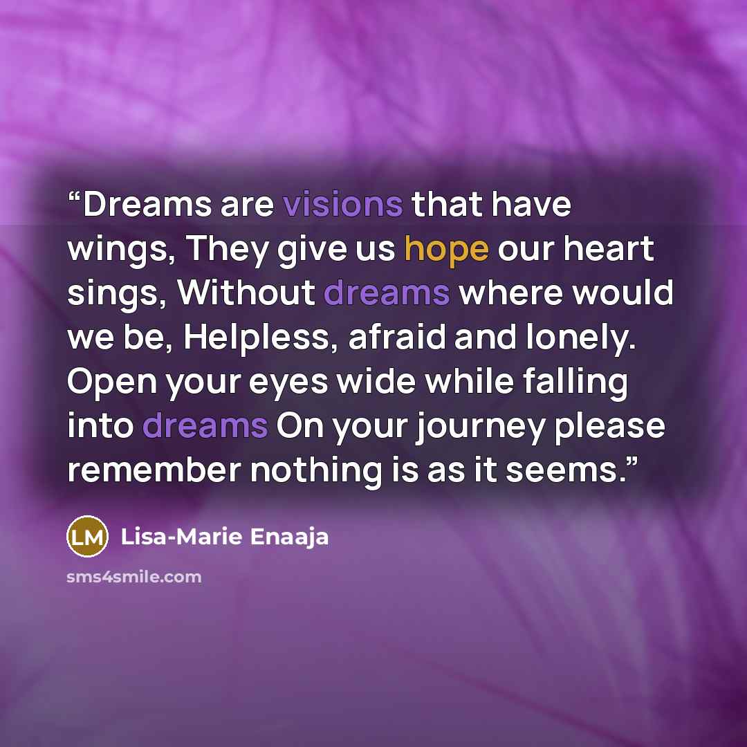 “Dreams are visions that have wings, They give us hope our heart sings, Without dreams where would we be, Helpless, afraid and lonely. Open your eyes wide while falling into dreams On your journey please remember nothing is as it seems.” quote by Lisa-Marie Enaaja