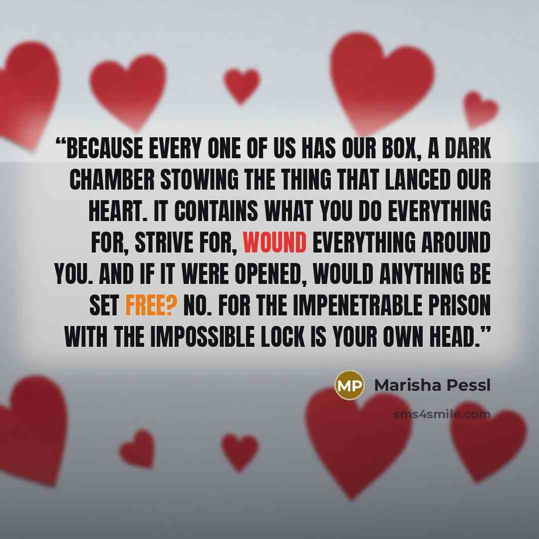 “Because every one of us has our box, a dark chamber stowing the thing that lanced our heart. It contains what you do everything for, strive for, wound everything around you. And if it were opened, would anything be set free? No. For the impenetrable prison with the impossible lock is your own head.” quote by Marisha Pessl