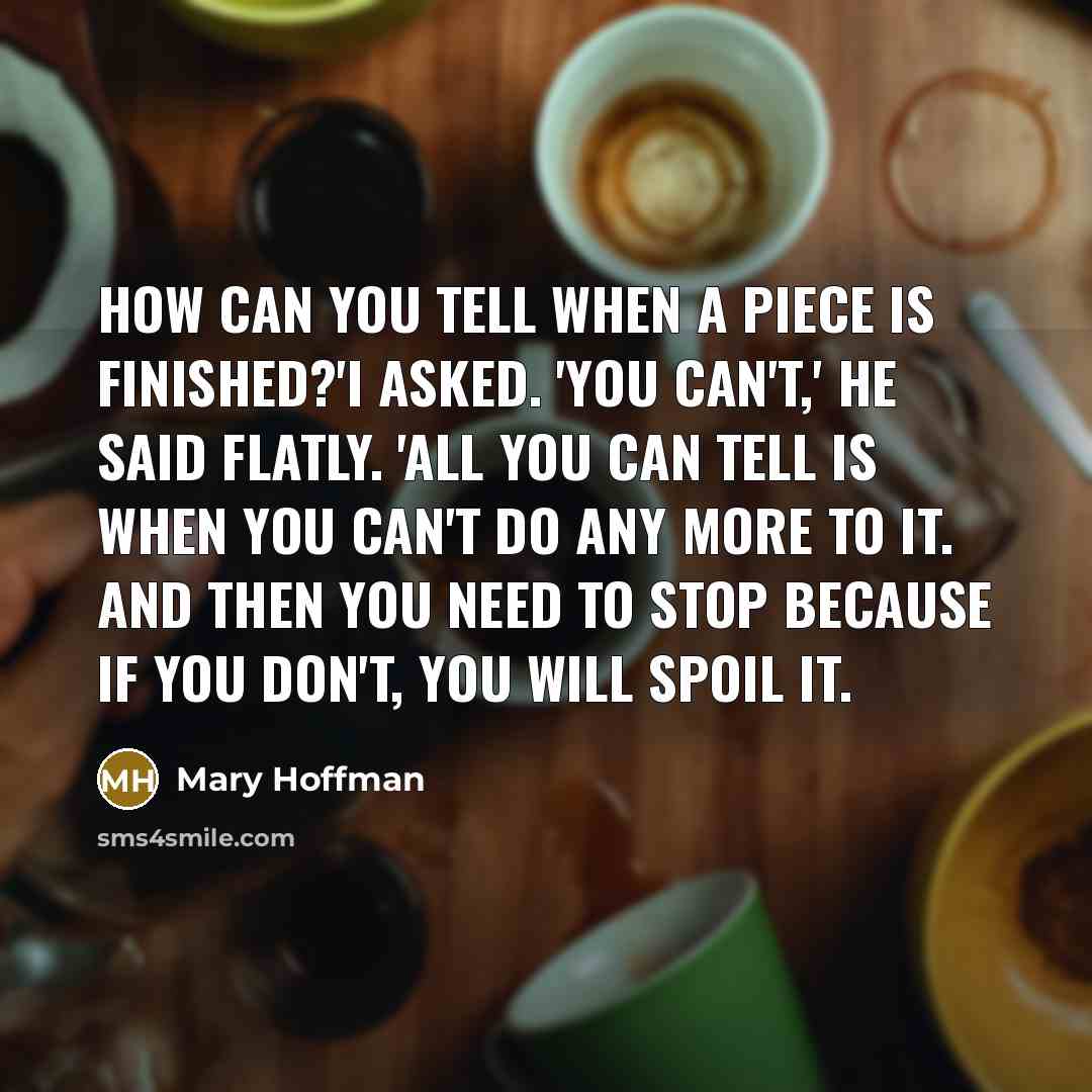 “How can you tell when a piece is finished?'I asked. 'You can't,' he said flatly. 'All you can tell is when you can't do any more to it. And then you need to stop because if you don't, you will spoil it.” quote by Mary Hoffman