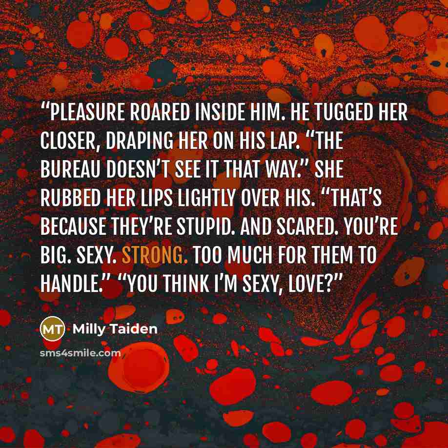 “Pleasure roared inside him. He tugged her closer, draping her on his lap. “The bureau doesn’t see it that way.” She rubbed her lips lightly over his. “That’s because they’re stupid. And scared. You’re big. Sexy. Strong. Too much for them to handle.” “You think I’m sexy, love?” quote by Milly Taiden