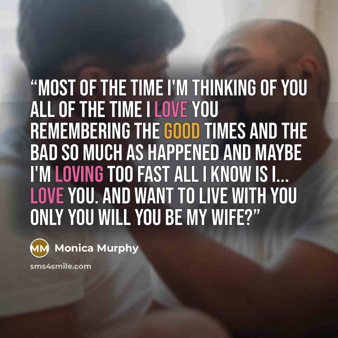 “Most of the time I'm thinking of you All of the time I love you Remembering the good times and the bad So much as Happened and Maybe I'm loving too fast All I know is I... Love you. And want to Live with you Only you Will you be my wife?” quote by Monica Murphy
