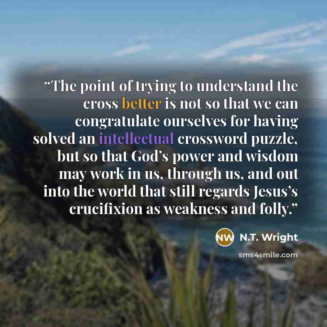 “The point of trying to understand the cross better is not so that we can congratulate ourselves for having solved an intellectual crossword puzzle, but so that God’s power and wisdom may work in us, through us, and out into the world that still regards Jesus’s crucifixion as weakness and folly.” quote by N.T. Wright