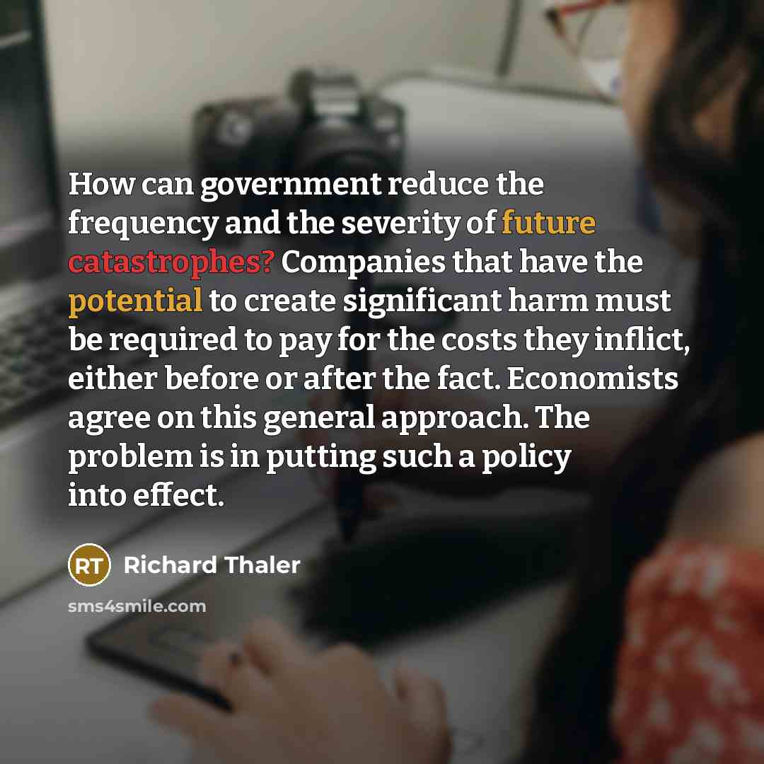 “How can government reduce the frequency and the severity of future catastrophes? Companies that have the potential to create significant harm must be required to pay for the costs they inflict, either before or after the fact. Economists agree on this general approach. The problem is in putting…” quote by Richard Thaler