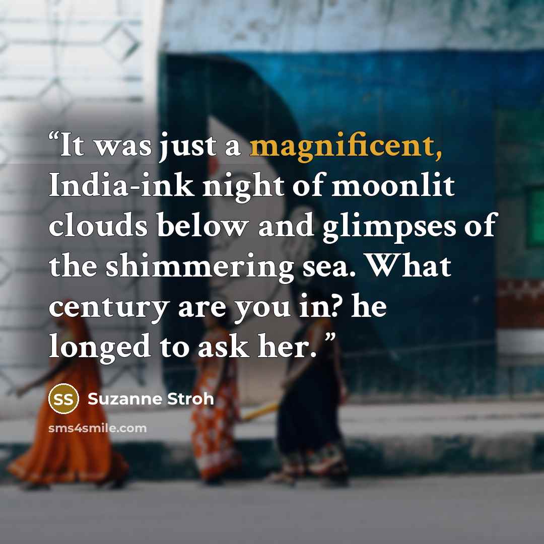 “It was just a magnificent, India-ink night of moonlit clouds below and glimpses of the shimmering sea. What century are you in? he longed to ask her.” quote by Suzanne Stroh