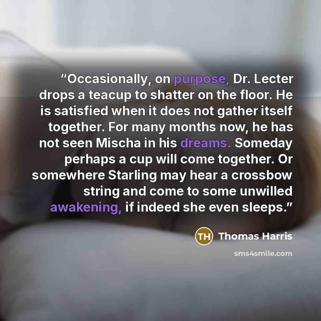 “Occasionally, on purpose, Dr. Lecter drops a teacup to shatter on the floor. He is satisfied when it does not gather itself together. For many months now, he has not seen Mischa in his dreams. Someday perhaps a cup will come together. Or somewhere Starling may hear a crossbow string and come to…” quote by Thomas Harris