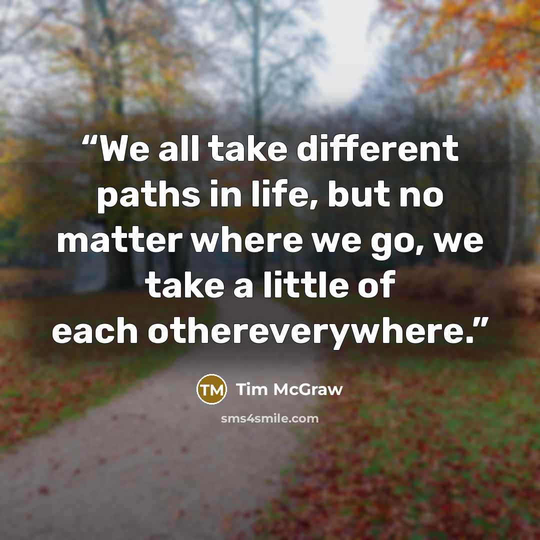 “We all take different paths in life, but no matter where we go, we take a little of each othereverywhere.” quote by Tim McGraw