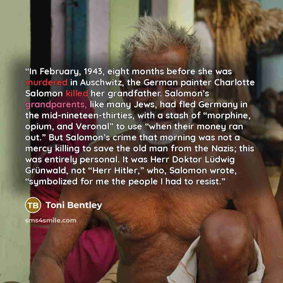 “In February, 1943, eight months before she was murdered in Auschwitz, the German painter Charlotte Salomon killed her grandfather. Salomon’s grandparents, like many Jews, had fled Germany in the mid-nineteen-thirties, with a stash of “morphine, opium, and Veronal” to use “when their money ran…” quote by Toni Bentley