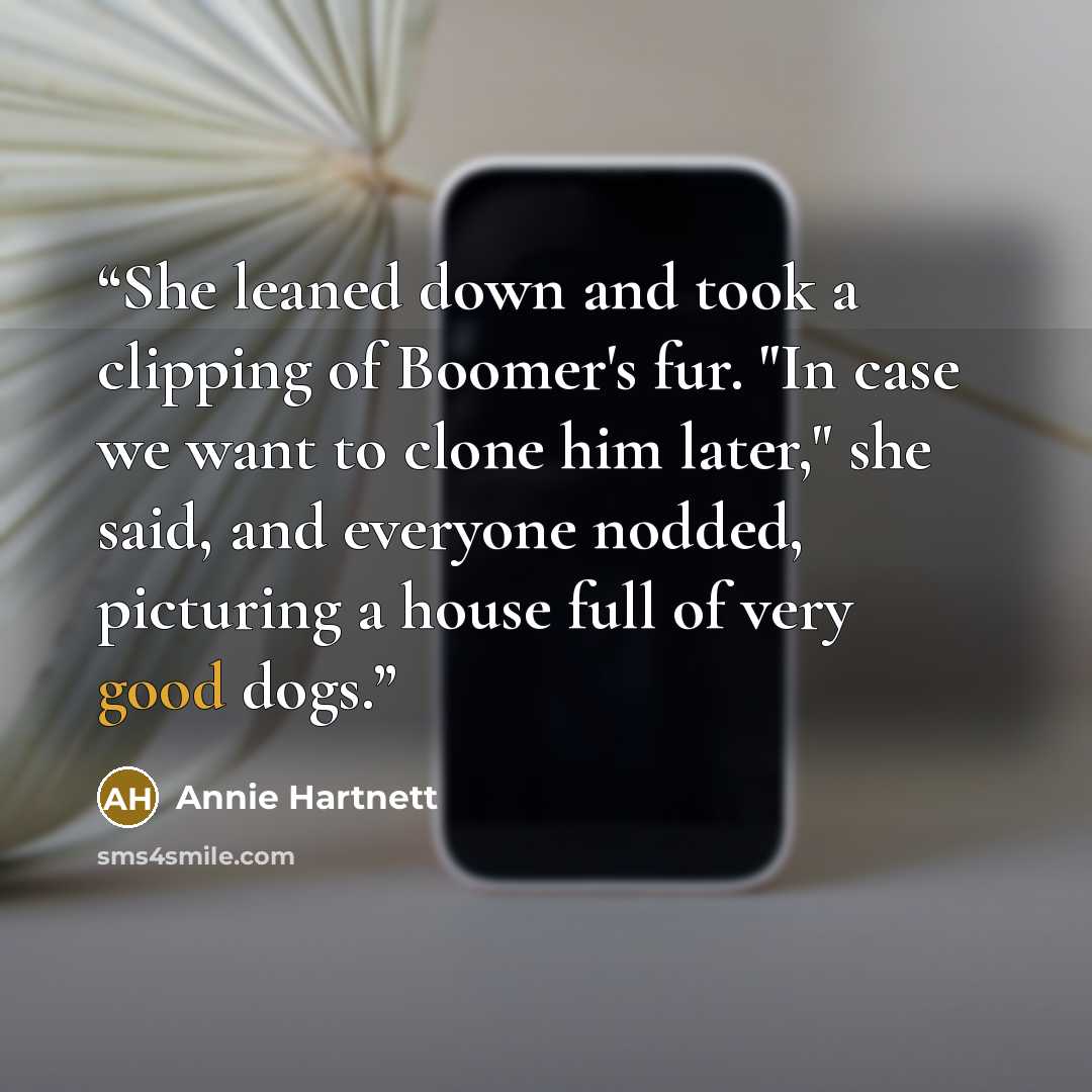 “She leaned down and took a clipping of Boomer's fur. "In case we want to clone him later," she said, and everyone nodded, picturing a house full of very good dogs.” quote by Annie Hartnett