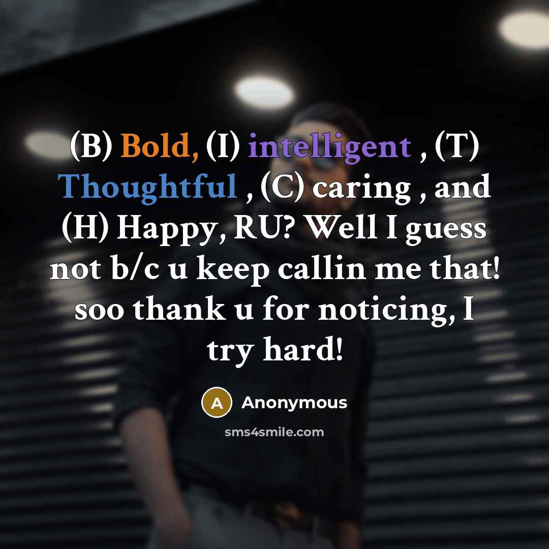 “(B) Bold, (I) intelligent , (T) Thoughtful , (C) caring , and (H) Happy, RU? Well I guess not b/c u keep callin me that! soo thank u for noticing, I try hard!” quote by Anonymous
