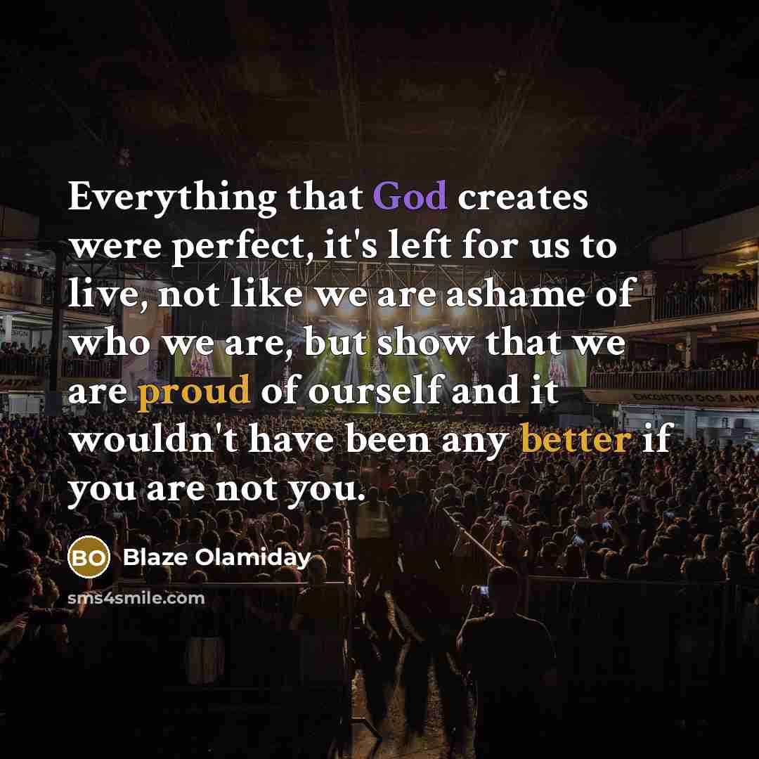 “Everything that God creates were perfect, it's left for us to live, not like we are ashame of who we are, but show that we are proud of ourself and it wouldn't have been any better if you are not you.” quote by Blaze Olamiday