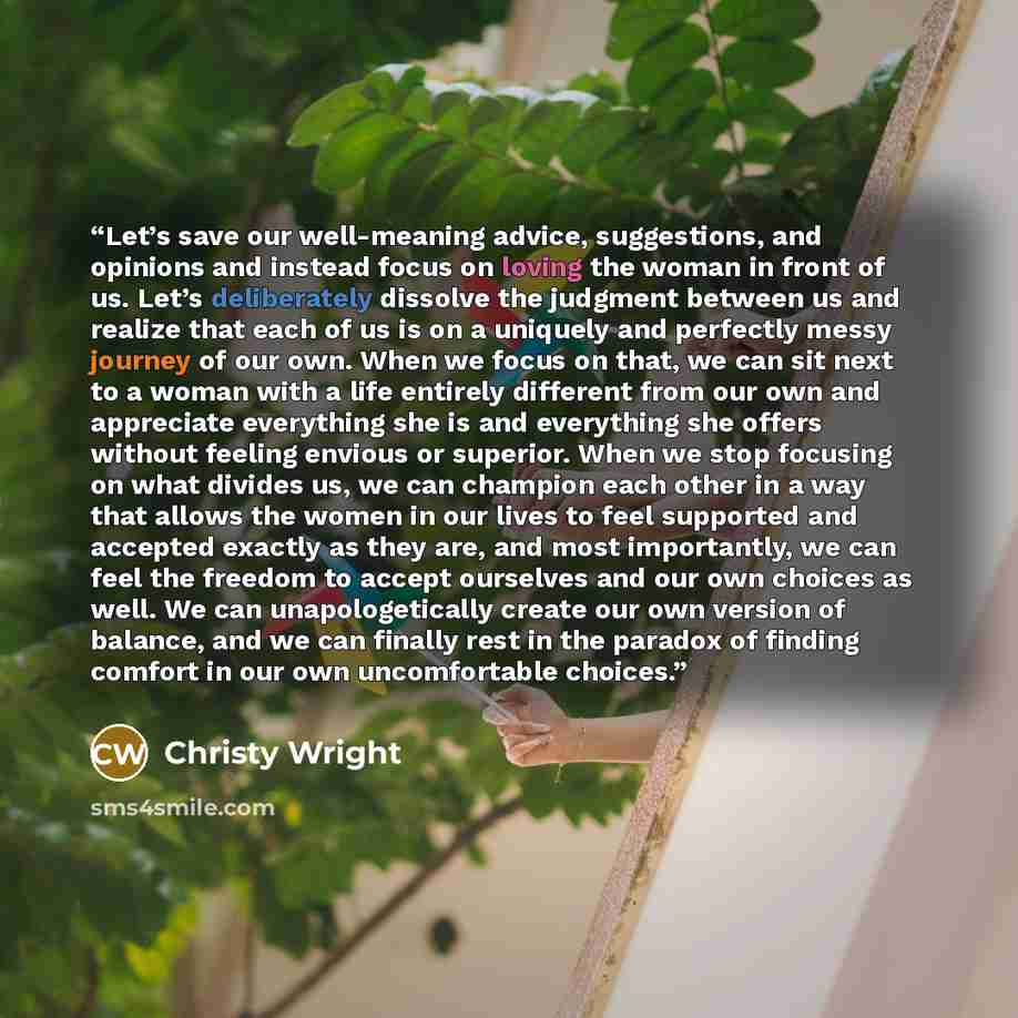 “Let’s save our well-meaning advice, suggestions, and opinions and instead focus on loving the woman in front of us. Let’s deliberately dissolve the judgment between us and realize that each of us is on a uniquely and perfectly messy journey of our own. When we focus on that, we can sit next to a…” quote by Christy Wright