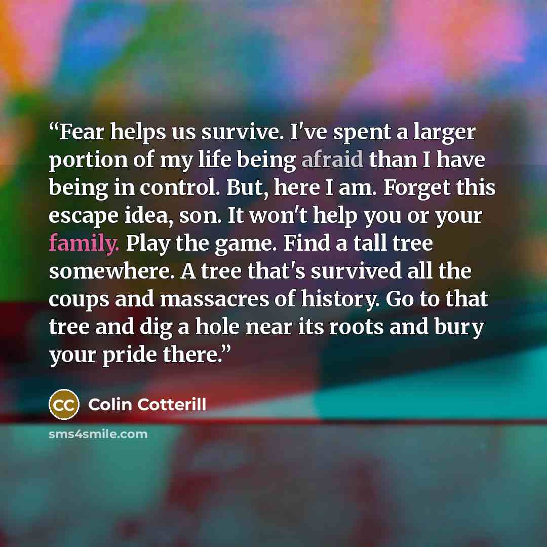 “Fear helps us survive. I've spent a larger portion of my life being afraid than I have being in control. But, here I am. Forget this escape idea, son. It won't help you or your family. Play the game. Find a tall tree somewhere. A tree that's survived all the coups and massacres of history. Go to…” quote by Colin Cotterill