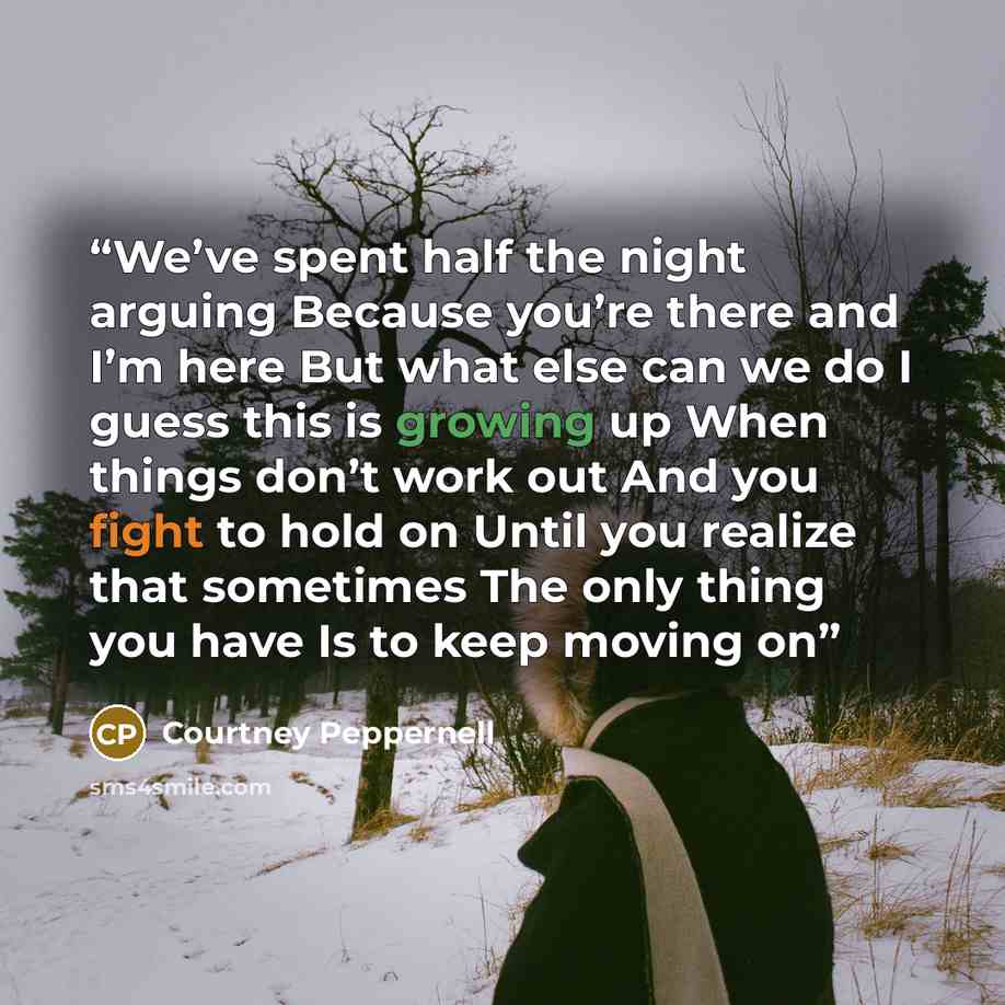 “We’ve spent half the night arguing Because you’re there and I’m here But what else can we do I guess this is growing up When things don’t work out And you fight to hold on Until you realize that sometimes The only thing you have Is to keep moving on” quote by Courtney Peppernell