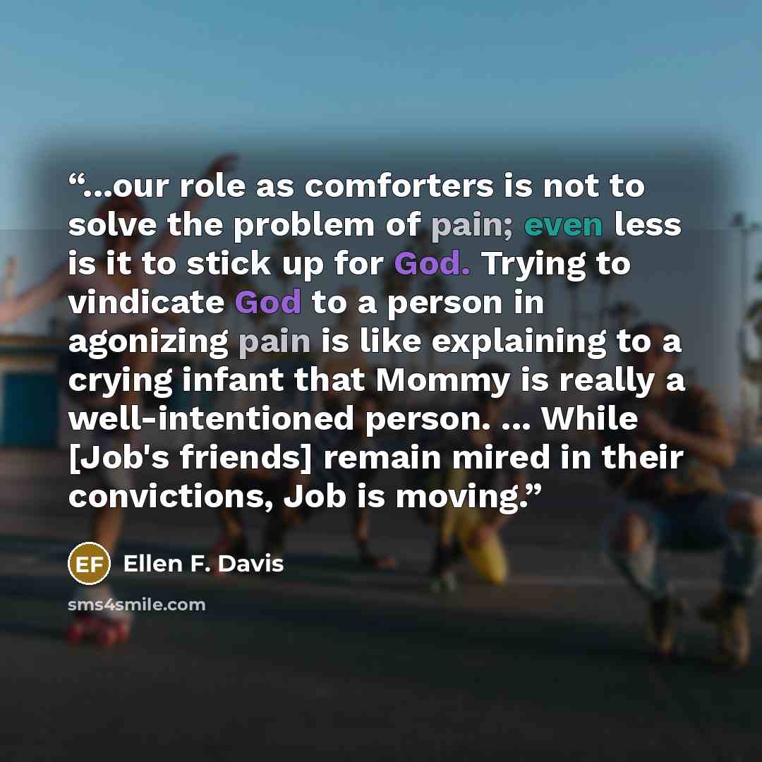 “...our role as comforters is not to solve the problem of pain; even less is it to stick up for God. Trying to vindicate God to a person in agonizing pain is like explaining to a crying infant that Mommy is really a well-intentioned person. ... While [Job's friends] remain mired in their…” quote by Ellen F. Davis