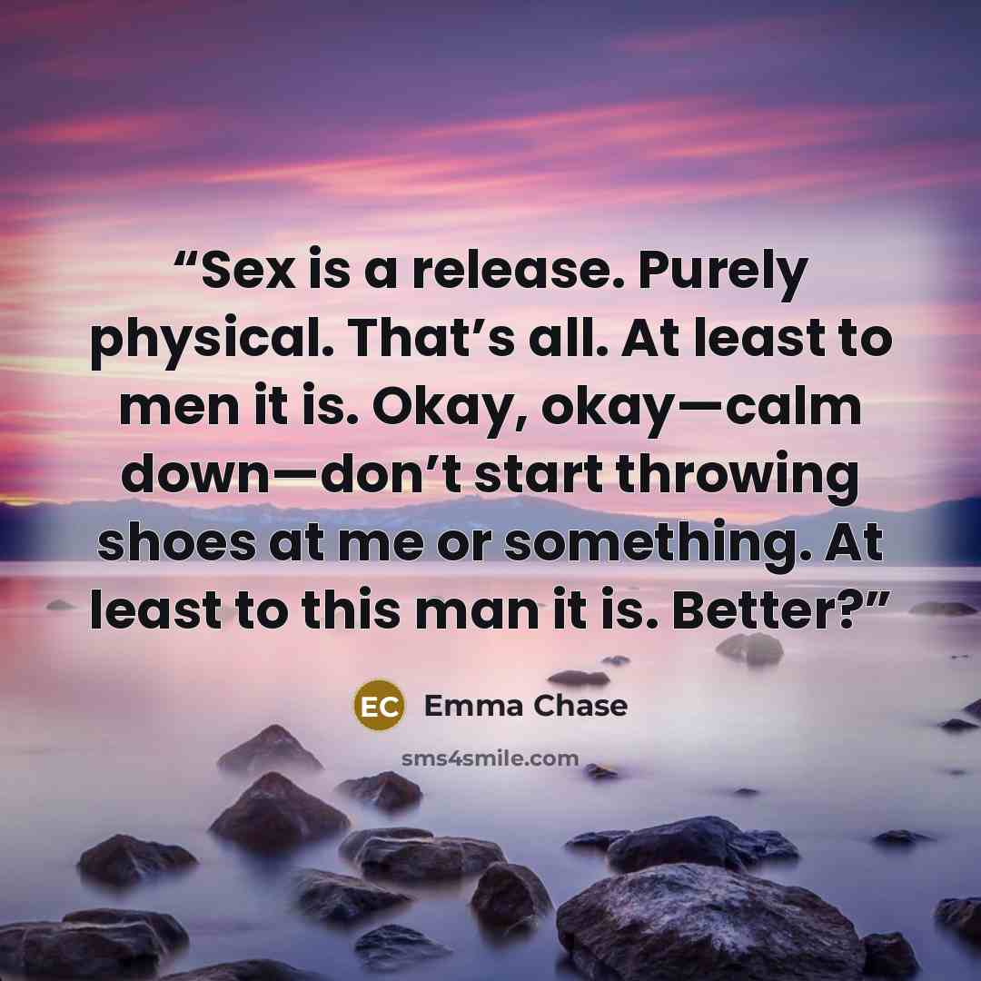 “Sex is a release. Purely physical. That’s all. At least to men it is. Okay, okay—calm down—don’t start throwing shoes at me or something. At least to this man it is. Better?” quote by Emma Chase
