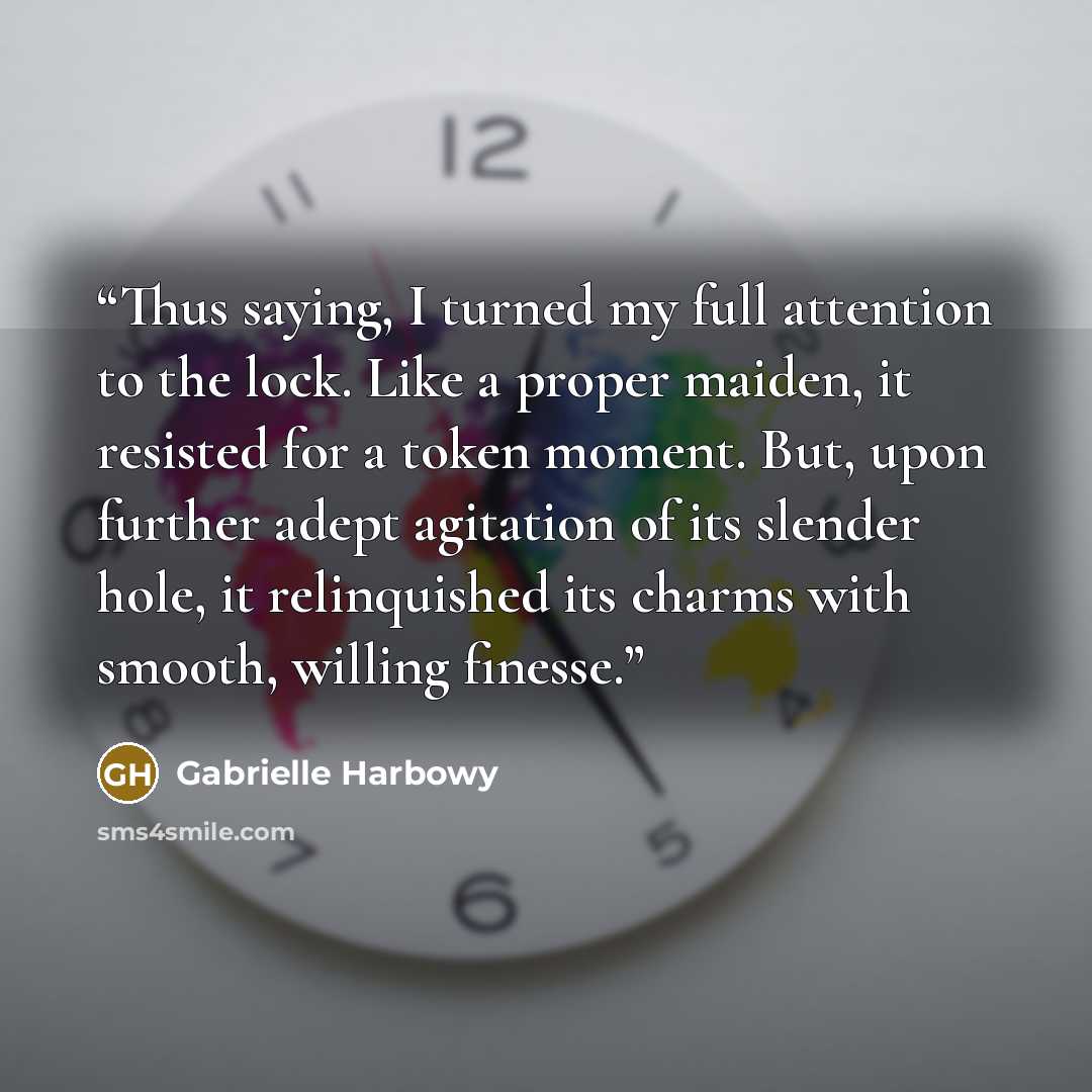 “Thus saying, I turned my full attention to the lock. Like a proper maiden, it resisted for a token moment. But, upon further adept agitation of its slender hole, it relinquished its charms with smooth, willing finesse.” quote by Gabrielle Harbowy