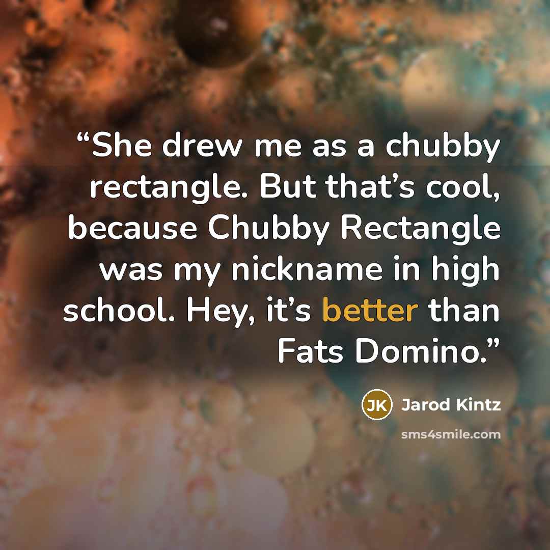 “She drew me as a chubby rectangle. But that’s cool, because Chubby Rectangle was my nickname in high school. Hey, it’s better than Fats Domino.” quote by Jarod Kintz