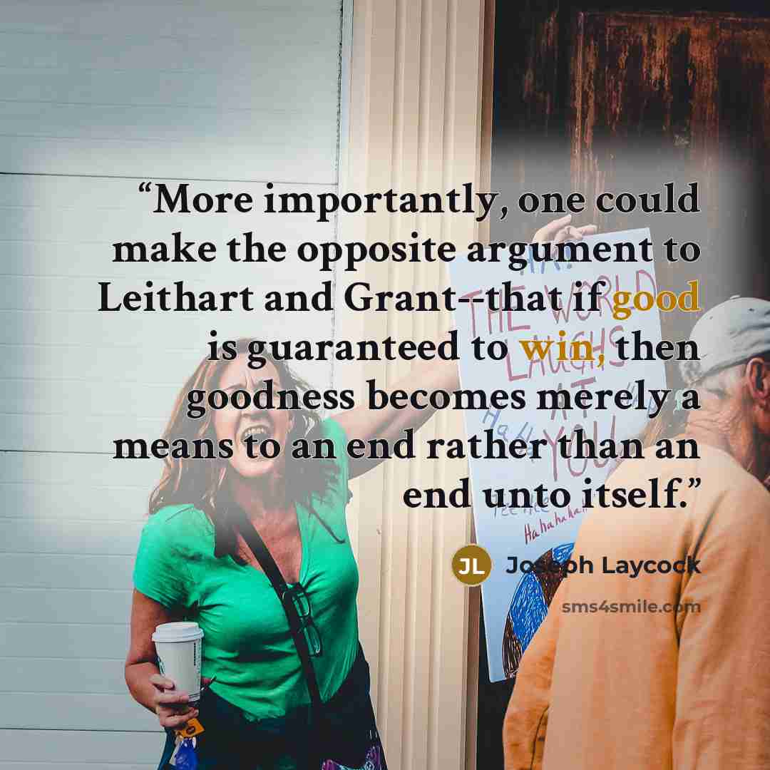 “More importantly, one could make the opposite argument to Leithart and Grant--that if good is guaranteed to win, then goodness becomes merely a means to an end rather than an end unto itself.” quote by Joseph Laycock