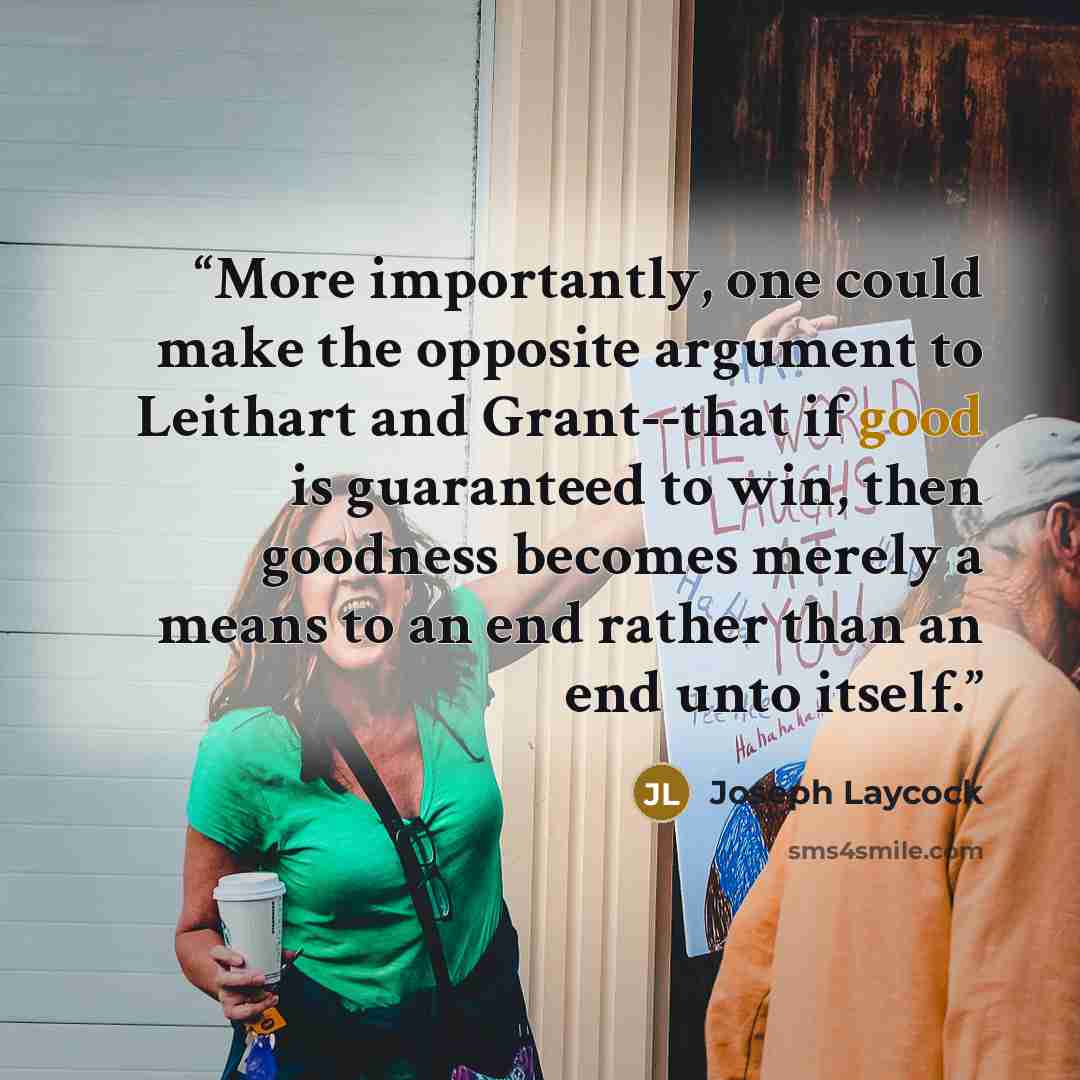 “More importantly, one could make the opposite argument to Leithart and Grant--that if good is guaranteed to win, then goodness becomes merely a means to an end rather than an end unto itself.” quote by Joseph Laycock