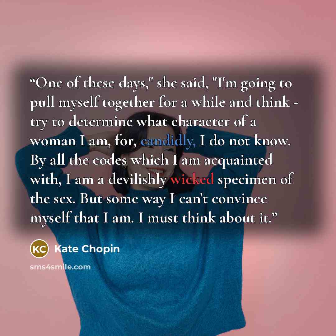 “One of these days," she said, "I'm going to pull myself together for a while and think - try to determine what character of a woman I am, for, candidly, I do not know. By all the codes which I am acquainted with, I am a devilishly wicked specimen of the sex. But some way I can't convince myself…” quote by Kate Chopin