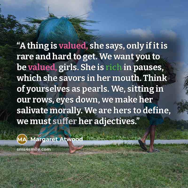 “A thing is valued, she says, only if it is rare and hard to get. We want you to be valued, girls. She is rich in pauses, which she savors in her mouth. Think of yourselves as pearls. We, sitting in our rows, eyes down, we make her salivate morally. We are hers to define, we must suffer her…” quote by Margaret Atwood