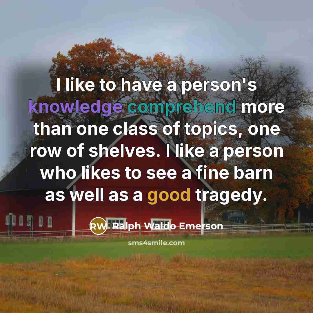 “I like to have a person's knowledge comprehend more than one class of topics, one row of shelves. I like a person who likes to see a fine barn as well as a good tragedy.” quote by Ralph Waldo Emerson
