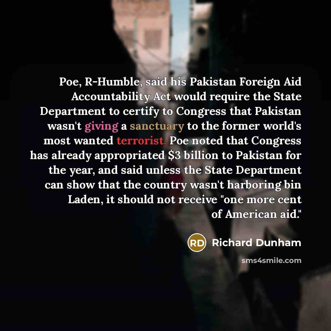 “Poe, R-Humble, said his Pakistan Foreign Aid Accountability Act would require the State Department to certify to Congress that Pakistan wasn't giving a sanctuary to the former world's most wanted terrorist. Poe noted that Congress has already appropriated $3 billion to Pakistan for the year, and…” quote by Richard Dunham