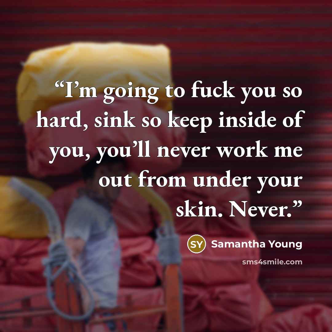 “I’m going to fuck you so hard, sink so keep inside of you, you’ll never work me out from under your skin. Never.” quote by Samantha Young