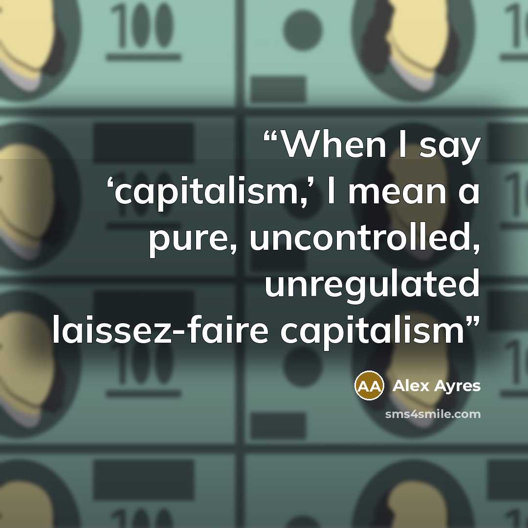 “When I say ‘capitalism,’ I mean a pure, uncontrolled, unregulated laissez-faire capitalism” quote by Alex Ayres