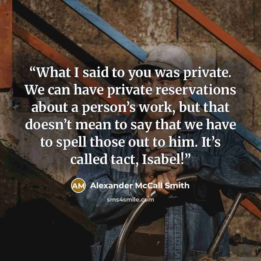 “What I said to you was private. We can have private reservations about a person’s work, but that doesn’t mean to say that we have to spell those out to him. It’s called tact, Isabel!” quote by Alexander McCall Smith