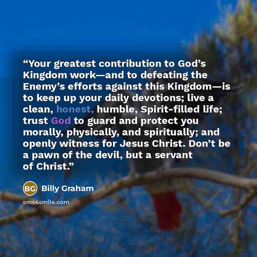 “Your greatest contribution to God’s Kingdom work—and to defeating the Enemy’s efforts against this Kingdom—is to keep up your daily devotions; live a clean, honest, humble, Spirit-filled life; trust God to guard and protect you morally, physically, and spiritually; and openly witness for Jesus…” quote by Billy Graham