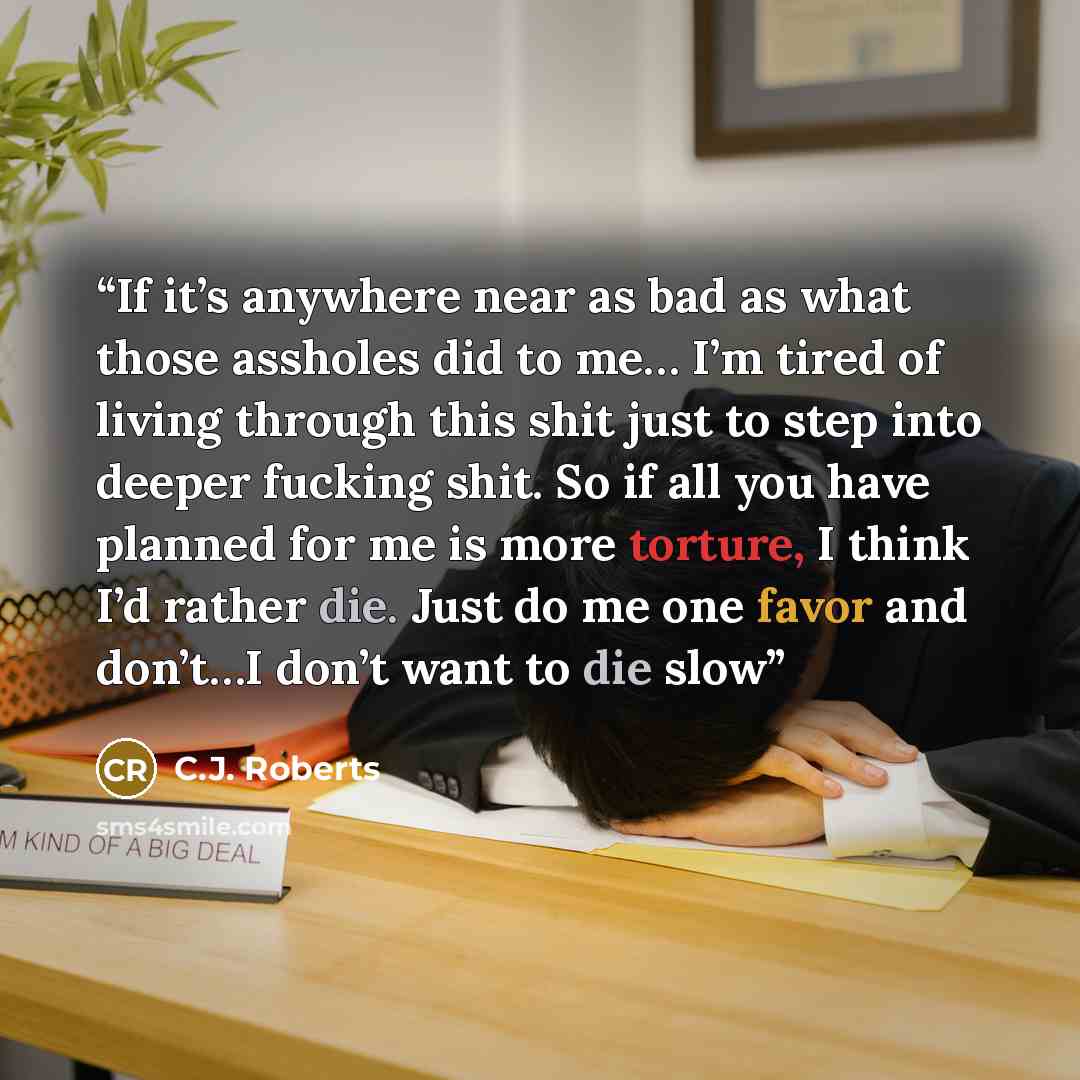 “If it’s anywhere near as bad as what those assholes did to me… I’m tired of living through this shit just to step into deeper fucking shit. So if all you have planned for me is more torture, I think I’d rather die. Just do me one favor and don’t…I don’t want to die slow” quote by C.J. Roberts