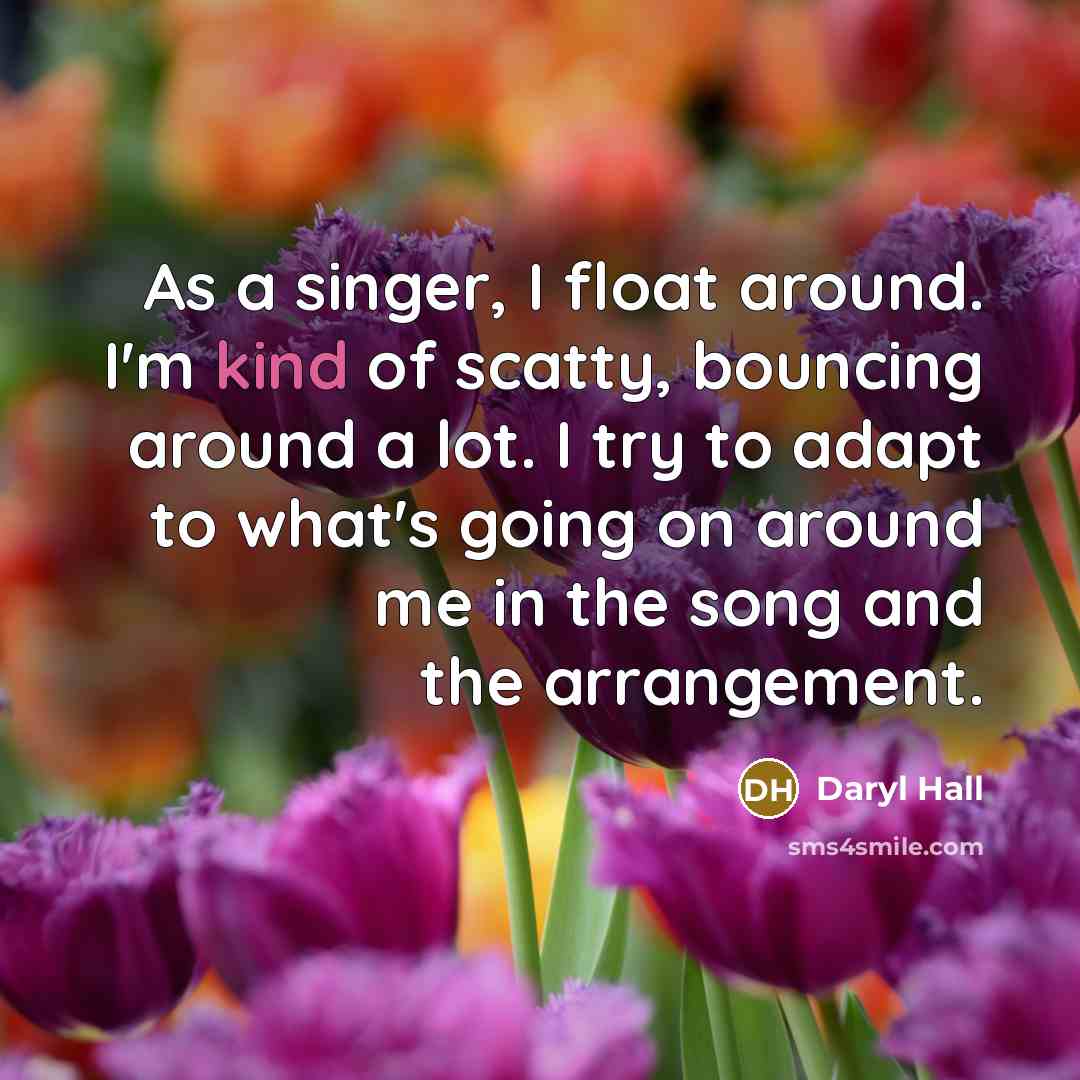 “As a singer, I float around. I'm kind of scatty, bouncing around a lot. I try to adapt to what's going on around me in the song and the arrangement.” quote by Daryl Hall