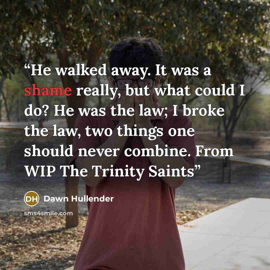 “He walked away. It was a shame really, but what could I do? He was the law; I broke the law, two things one should never combine. From WIP The Trinity Saints” quote by Dawn Hullender