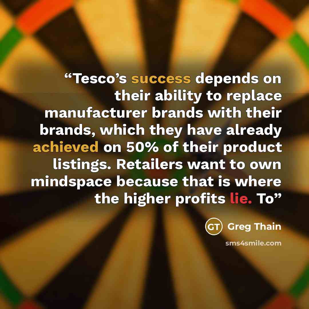 “Tesco’s success depends on their ability to replace manufacturer brands with their brands, which they have already achieved on 50% of their product listings. Retailers want to own mindspace because that is where the higher profits lie. To” quote by Greg Thain
