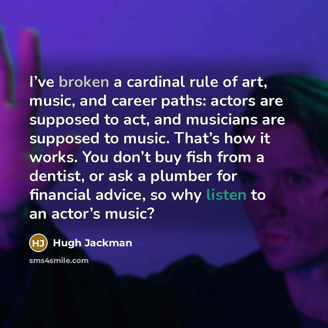 “I’ve broken a cardinal rule of art, music, and career paths: actors are supposed to act, and musicians are supposed to music. That’s how it works. You don’t buy fish from a dentist, or ask a plumber for financial advice, so why listen to an actor’s music?” quote by Hugh Jackman