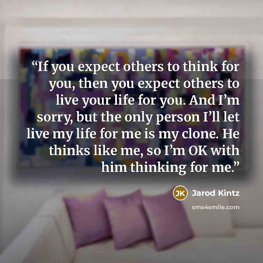 “If you expect others to think for you, then you expect others to live your life for you. And I’m sorry, but the only person I’ll let live my life for me is my clone. He thinks like me, so I’m OK with him thinking for me.” quote by Jarod Kintz