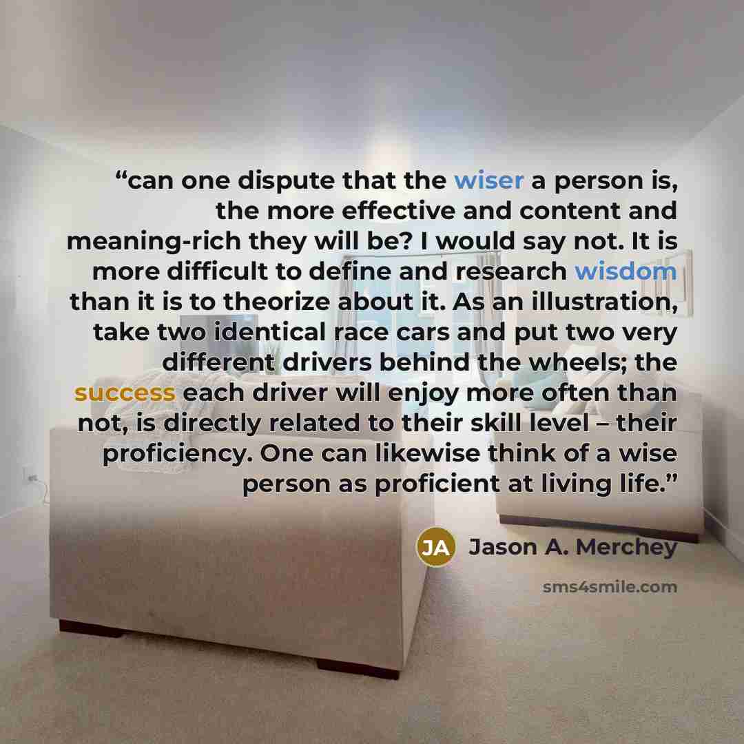 “can one dispute that the wiser a person is, the more effective and content and meaning-rich they will be? I would say not. It is more difficult to define and research wisdom than it is to theorize about it. As an illustration, take two identical race cars and put two very different drivers behind…” quote by Jason A. Merchey
