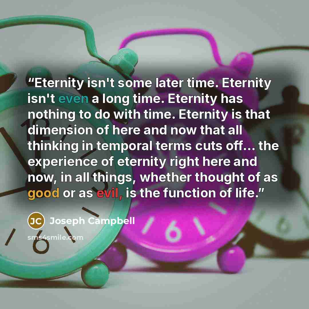 “Eternity isn't some later time. Eternity isn't even a long time. Eternity has nothing to do with time. Eternity is that dimension of here and now that all thinking in temporal terms cuts off… the experience of eternity right here and now, in all things, whether thought of as good or as evil, is…” quote by Joseph Campbell